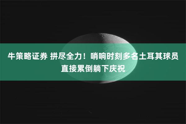 牛策略证券 拼尽全力！哨响时刻多名土耳其球员直接累倒躺下庆祝