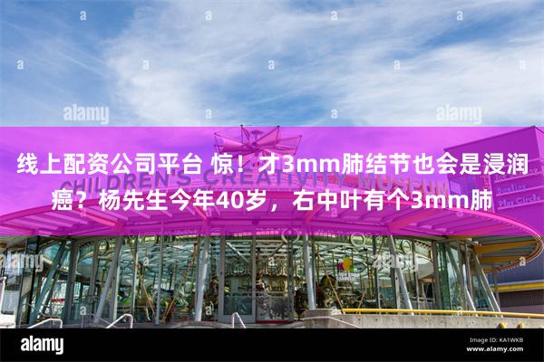 线上配资公司平台 惊！才3mm肺结节也会是浸润癌？杨先生今年40岁，右中叶有个3mm肺