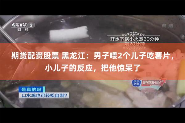 期货配资股票 黑龙江：男子喂2个儿子吃薯片，小儿子的反应，把他惊呆了