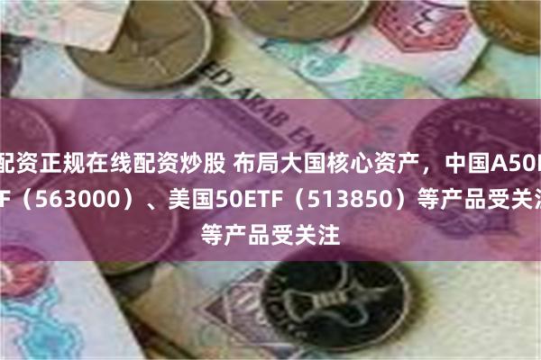 配资正规在线配资炒股 布局大国核心资产，中国A50ETF（563000）、美国50ETF（513850）等产品受关注