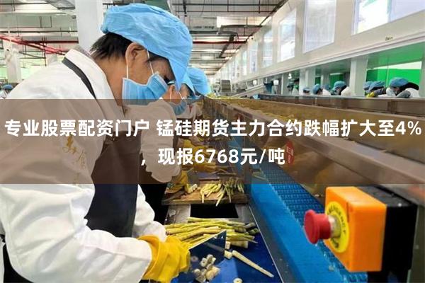 专业股票配资门户 锰硅期货主力合约跌幅扩大至4%，现报6768元/吨