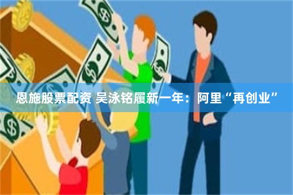 恩施股票配资 吴泳铭履新一年：阿里“再创业”