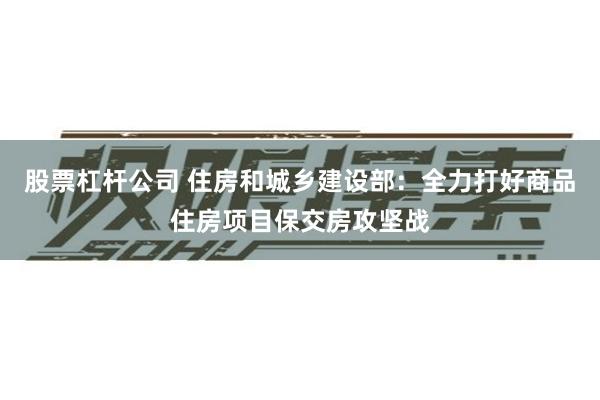 股票杠杆公司 住房和城乡建设部：全力打好商品住房项目保交房攻坚战