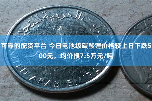 可靠的配资平台 今日电池级碳酸锂价格较上日下跌500元，均价报7.5万元/吨