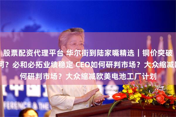 股票配资代理平台 华尔街到陆家嘴精选｜铜价突破六周高点 前景如何？必和必拓业绩稳定 CEO如何研判市场？大众缩减欧美电池工厂计划