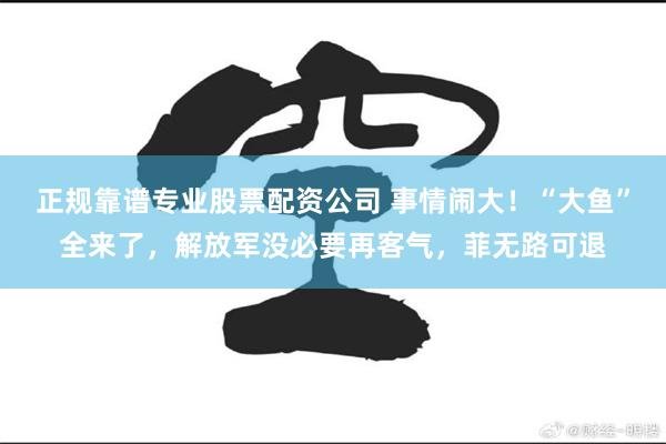 正规靠谱专业股票配资公司 事情闹大！“大鱼”全来了，解放军没必要再客气，菲无路可退