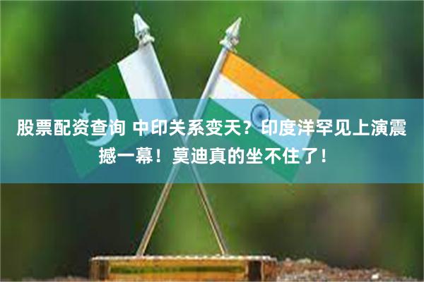 股票配资查询 中印关系变天？印度洋罕见上演震撼一幕！莫迪真的坐不住了！