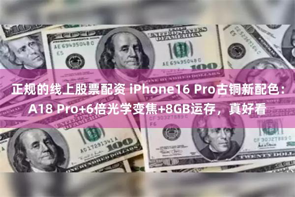 正规的线上股票配资 iPhone16 Pro古铜新配色：A18 Pro+6倍光学变焦+8GB运存，真好看