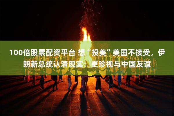 100倍股票配资平台 想“投美”美国不接受，伊朗新总统认清现实：更珍视与中国友谊