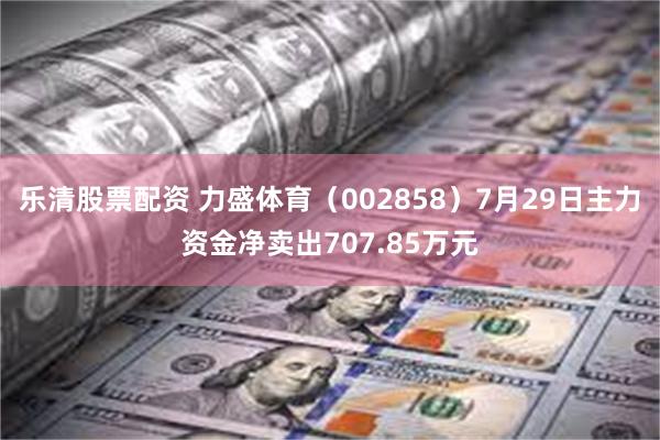 乐清股票配资 力盛体育（002858）7月29日主力资金净卖出707.85万元