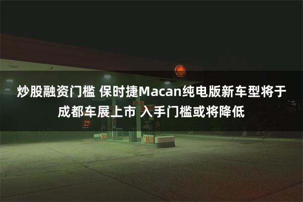 炒股融资门槛 保时捷Macan纯电版新车型将于成都车展上市 入手门槛或将降低