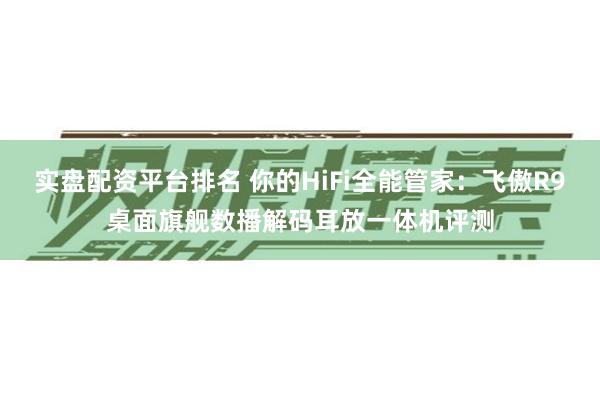 实盘配资平台排名 你的HiFi全能管家：飞傲R9桌面旗舰数播解码耳放一体机评测