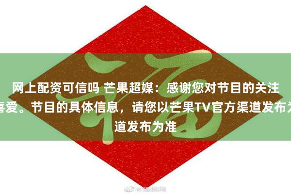 网上配资可信吗 芒果超媒：感谢您对节目的关注和喜爱。节目的具体信息，请您以芒果TV官方渠道发布为准