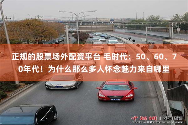 正规的股票场外配资平台 毛时代：50、60、70年代！为什么那么多人怀念魅力来自哪里