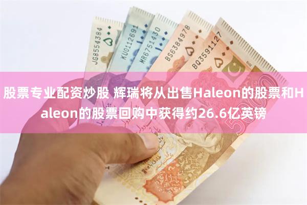 股票专业配资炒股 辉瑞将从出售Haleon的股票和Haleon的股票回购中获得约26.6亿英镑