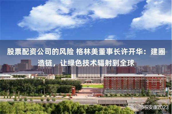 股票配资公司的风险 格林美董事长许开华：建圈造链，让绿色技术辐射到全球