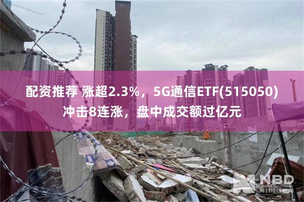 配资推荐 涨超2.3%，5G通信ETF(515050)冲击8连涨，盘中成交额过亿元