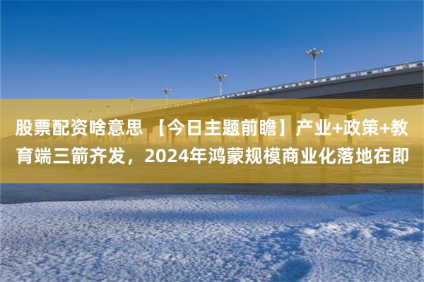 股票配资啥意思 【今日主题前瞻】产业+政策+教育端三箭齐发，2024年鸿蒙规模商业化落地在即