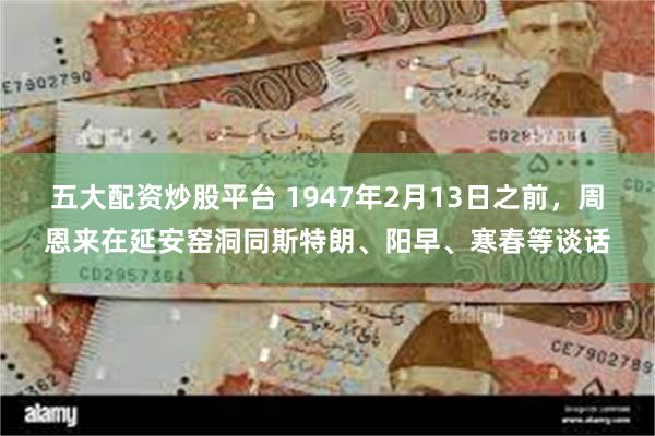 五大配资炒股平台 1947年2月13日之前，周恩来在延安窑洞同斯特朗、阳早、寒春等谈话