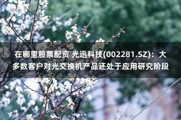 在哪里股票配资 光迅科技(002281.SZ)：大多数客户对光交换机产品还处于应用研究阶段