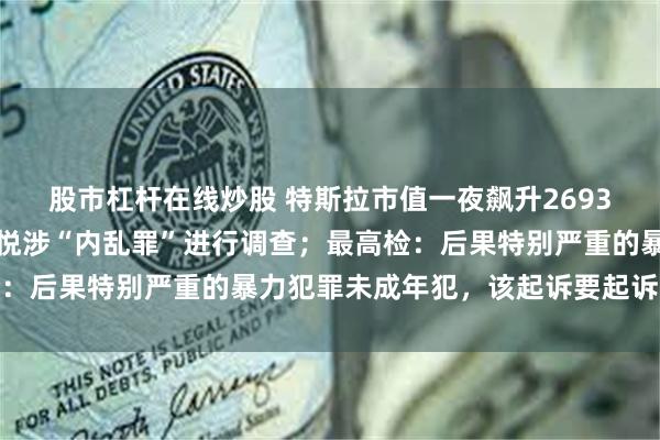 股市杠杆在线炒股 特斯拉市值一夜飙升2693亿元；韩国警方就尹锡悦涉“内乱罪”进行调查；最高检：后果特别严重的暴力犯罪未成年犯，该起诉要起诉丨早报