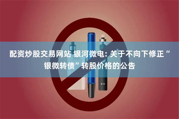 配资炒股交易网站 银河微电: 关于不向下修正“银微转债”转股价格的公告