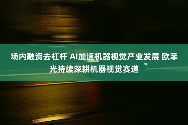 场内融资去杠杆 AI加速机器视觉产业发展 欧菲光持续深耕机器视觉赛道