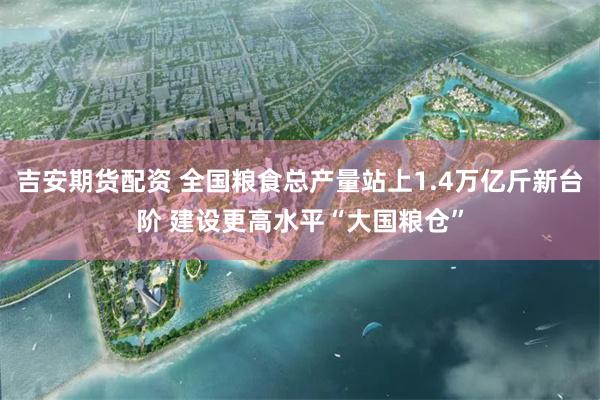 吉安期货配资 全国粮食总产量站上1.4万亿斤新台阶 建设更高水平“大国粮仓”