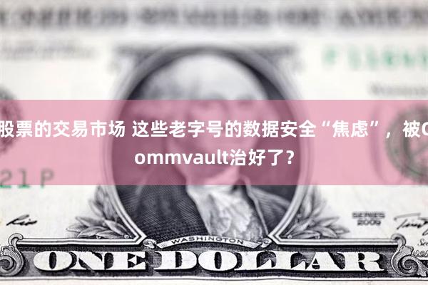 股票的交易市场 这些老字号的数据安全“焦虑”，被Commvault治好了？