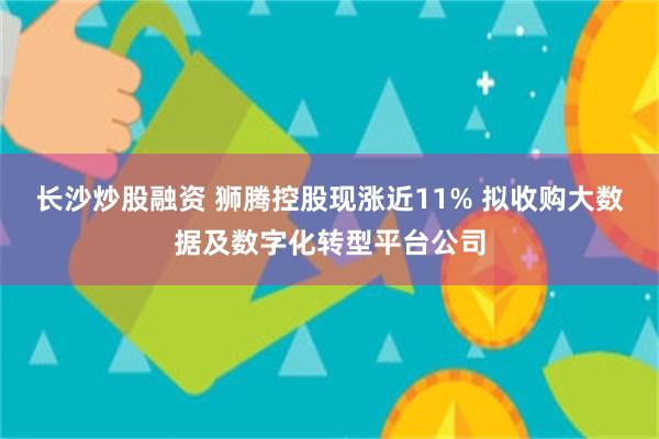 长沙炒股融资 狮腾控股现涨近11% 拟收购大数据及数字化转型平台公司