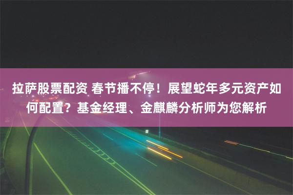 拉萨股票配资 春节播不停！展望蛇年多元资产如何配置？基金经理、金麒麟分析师为您解析