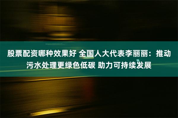 股票配资哪种效果好 全国人大代表李丽丽：推动污水处理更绿色低碳 助力可持续发展