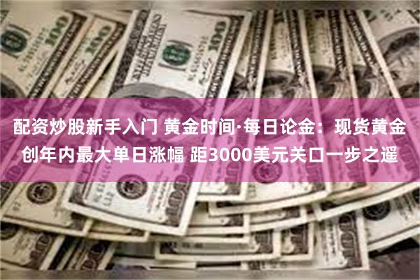 配资炒股新手入门 黄金时间·每日论金：现货黄金创年内最大单日涨幅 距3000美元关口一步之遥